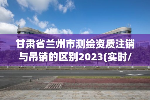 甘肅省蘭州市測繪資質注銷與吊銷的區別2023(實時/更新中)