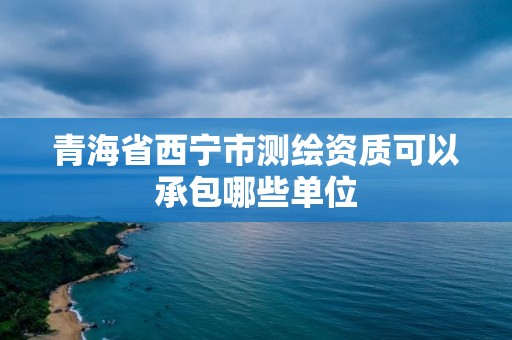 青海省西寧市測繪資質可以承包哪些單位