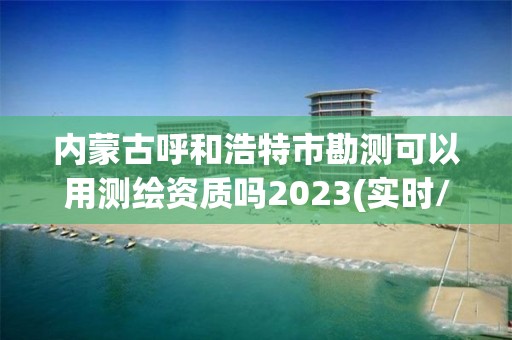 內(nèi)蒙古呼和浩特市勘測可以用測繪資質(zhì)嗎2023(實時/更新中)