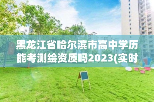 黑龍江省哈爾濱市高中學歷能考測繪資質嗎2023(實時/更新中)