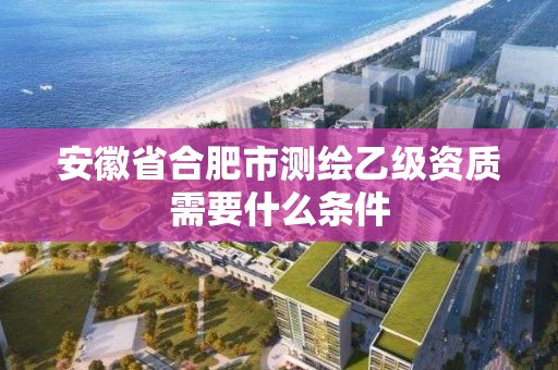 安徽省合肥市測繪乙級資質需要什么條件