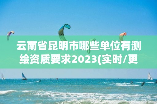 云南省昆明市哪些單位有測繪資質(zhì)要求2023(實時/更新中)