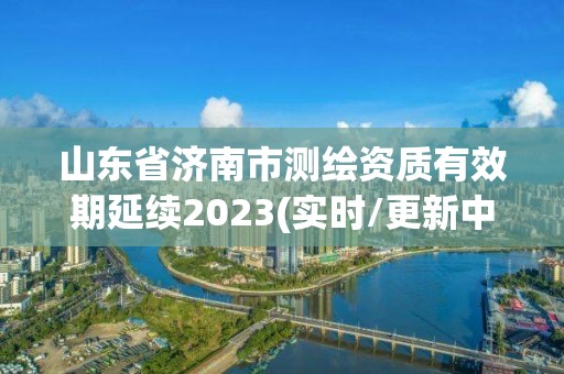 山東省濟南市測繪資質有效期延續2023(實時/更新中)