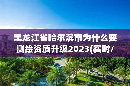 黑龍江省哈爾濱市為什么要測繪資質升級2023(實時/更新中)