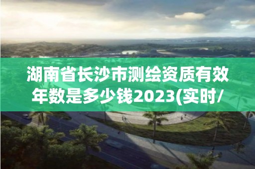 湖南省長沙市測繪資質有效年數是多少錢2023(實時/更新中)