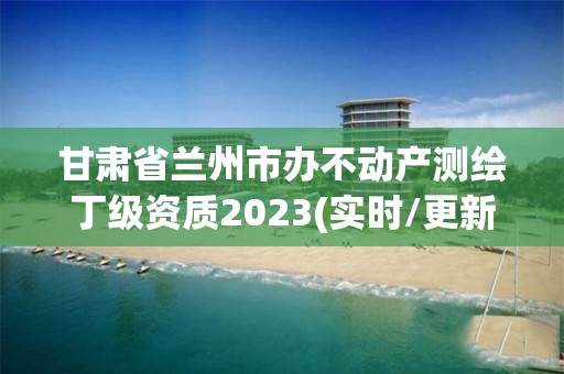 甘肅省蘭州市辦不動產測繪丁級資質2023(實時/更新中)