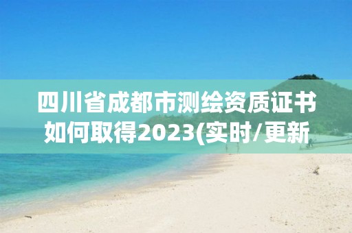 四川省成都市測繪資質證書如何取得2023(實時/更新中)