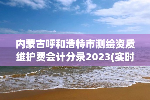 內(nèi)蒙古呼和浩特市測繪資質(zhì)維護費會計分錄2023(實時/更新中)