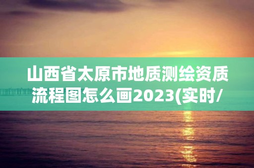 山西省太原市地質測繪資質流程圖怎么畫2023(實時/更新中)