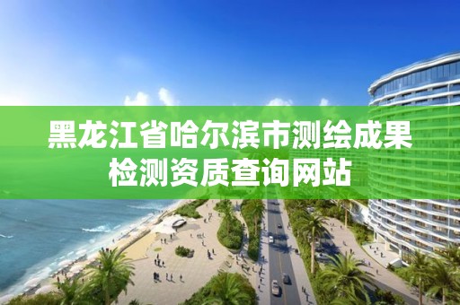 黑龍江省哈爾濱市測(cè)繪成果檢測(cè)資質(zhì)查詢網(wǎng)站