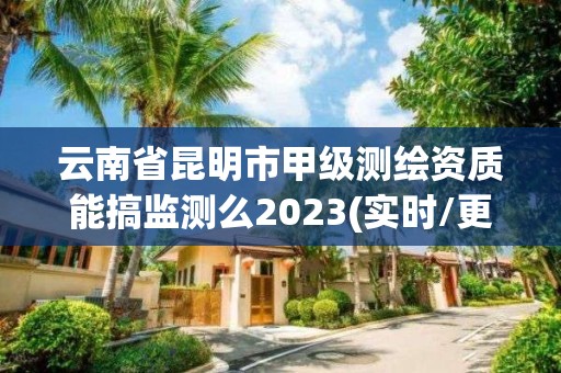 云南省昆明市甲級測繪資質能搞監測么2023(實時/更新中)