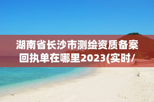 湖南省長沙市測繪資質備案回執單在哪里2023(實時/更新中)