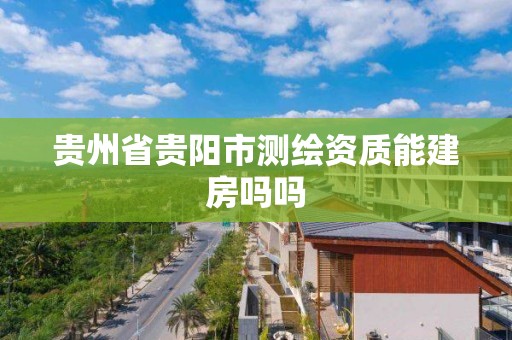 貴州省貴陽市測繪資質能建房嗎嗎