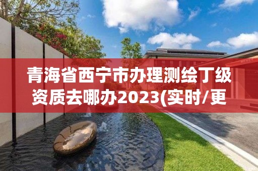 青海省西寧市辦理測繪丁級資質去哪辦2023(實時/更新中)