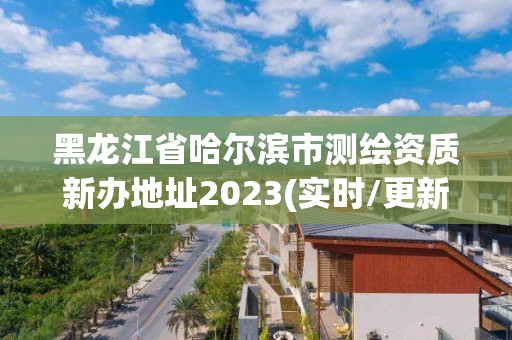 黑龍江省哈爾濱市測繪資質新辦地址2023(實時/更新中)