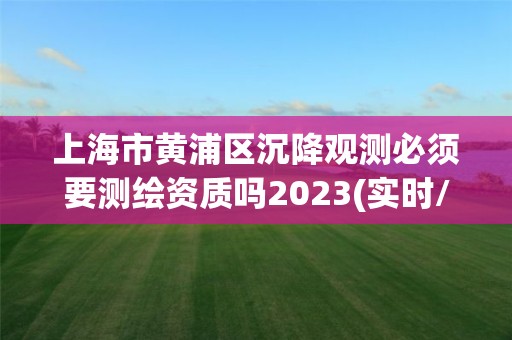 上海市黃浦區沉降觀測必須要測繪資質嗎2023(實時/更新中)