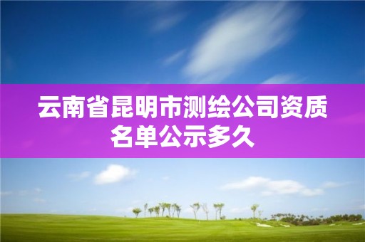 云南省昆明市測繪公司資質名單公示多久