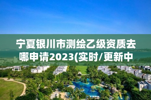 寧夏銀川市測繪乙級資質去哪申請2023(實時/更新中)