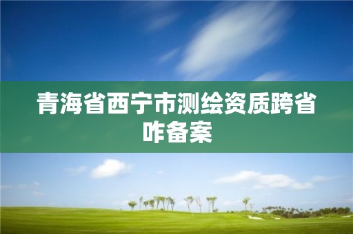 青海省西寧市測繪資質跨省咋備案