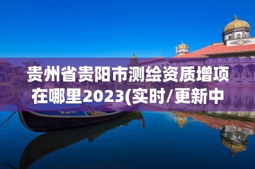 貴州省貴陽市測(cè)繪資質(zhì)增項(xiàng)在哪里2023(實(shí)時(shí)/更新中)