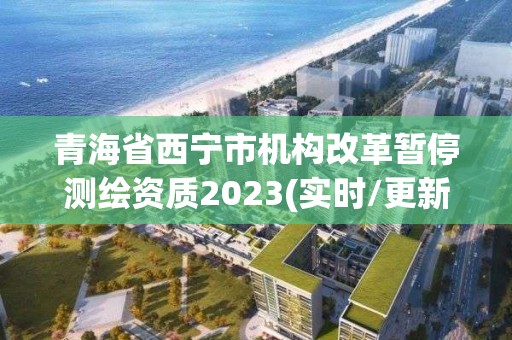 青海省西寧市機構改革暫停測繪資質2023(實時/更新中)