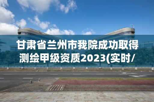 甘肅省蘭州市我院成功取得測繪甲級資質2023(實時/更新中)