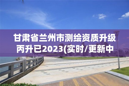 甘肅省蘭州市測繪資質(zhì)升級丙升已2023(實(shí)時(shí)/更新中)