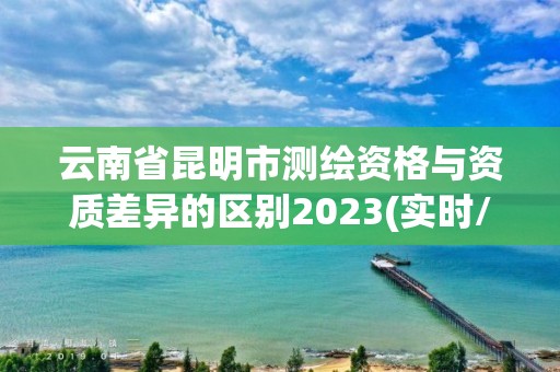 云南省昆明市測繪資格與資質差異的區別2023(實時/更新中)