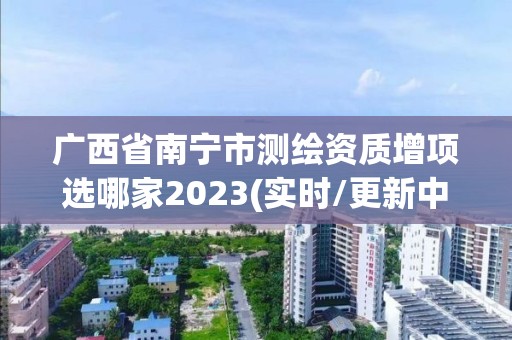 廣西省南寧市測繪資質增項選哪家2023(實時/更新中)