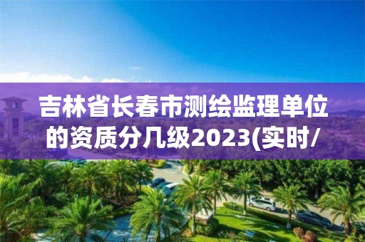 吉林省長春市測繪監(jiān)理單位的資質分幾級2023(實時/更新中)