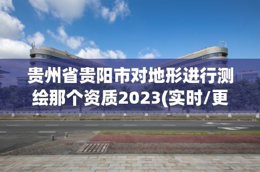 貴州省貴陽市對地形進行測繪那個資質2023(實時/更新中)