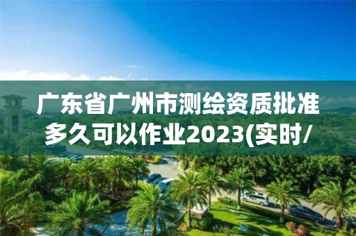 廣東省廣州市測(cè)繪資質(zhì)批準(zhǔn)多久可以作業(yè)2023(實(shí)時(shí)/更新中)