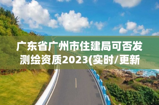 廣東省廣州市住建局可否發(fā)測繪資質(zhì)2023(實時/更新中)