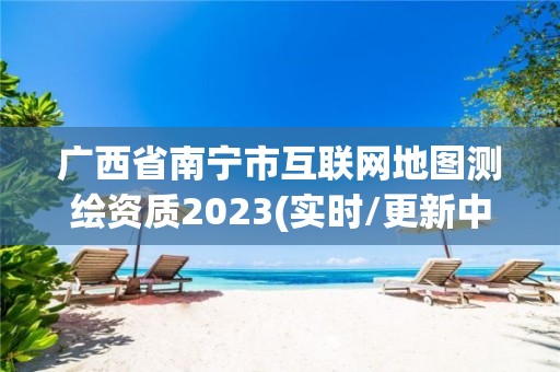 廣西省南寧市互聯(lián)網(wǎng)地圖測繪資質(zhì)2023(實時/更新中)