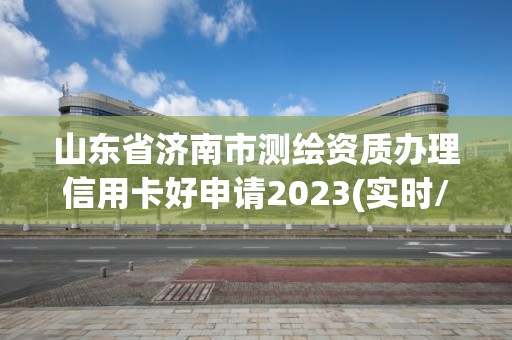 山東省濟南市測繪資質(zhì)辦理信用卡好申請2023(實時/更新中)