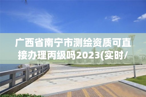 廣西省南寧市測繪資質可直接辦理丙級嗎2023(實時/更新中)