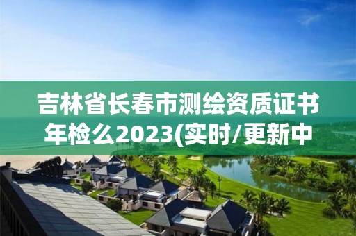 吉林省長春市測繪資質證書年檢么2023(實時/更新中)