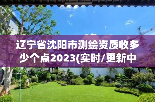 遼寧省沈陽市測繪資質收多少個點2023(實時/更新中)