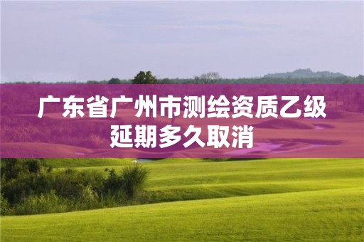 廣東省廣州市測繪資質乙級延期多久取消