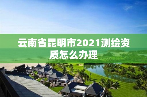 云南省昆明市2021測繪資質怎么辦理