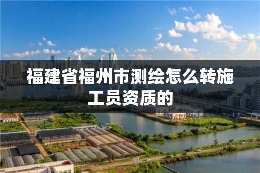 福建省福州市測繪怎么轉施工員資質的