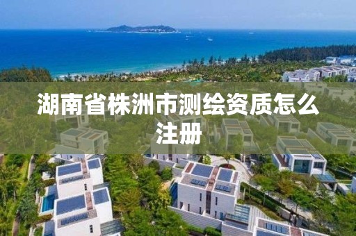 湖南省株洲市測繪資質怎么注冊