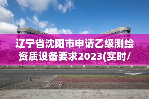 遼寧省沈陽市申請乙級測繪資質設備要求2023(實時/更新中)