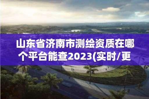 山東省濟南市測繪資質在哪個平臺能查2023(實時/更新中)