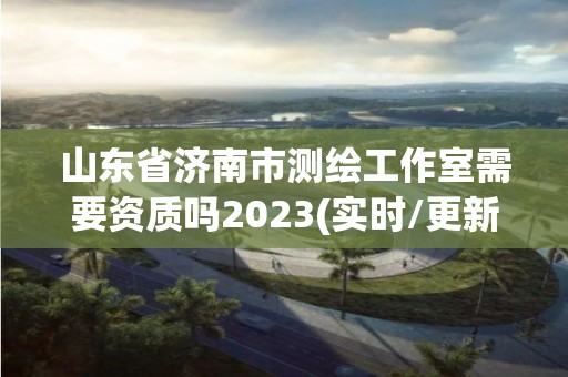 山東省濟南市測繪工作室需要資質嗎2023(實時/更新中)