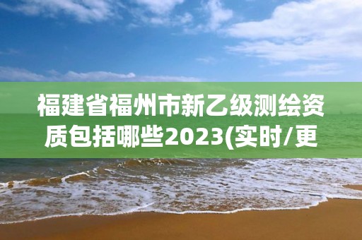 福建省福州市新乙級測繪資質包括哪些2023(實時/更新中)