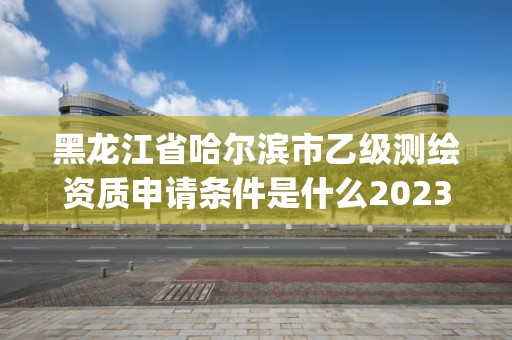 黑龍江省哈爾濱市乙級測繪資質申請條件是什么2023(實時/更新中)