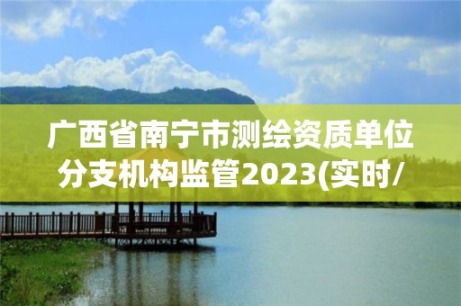 廣西省南寧市測繪資質單位分支機構監管2023(實時/更新中)