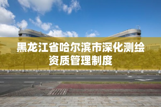 黑龍江省哈爾濱市深化測繪資質(zhì)管理制度