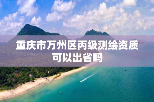 重慶市萬州區丙級測繪資質可以出省嗎